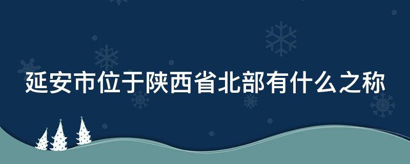 延安市位于陕西省北部有什么之称 延安位于哪个省的北部