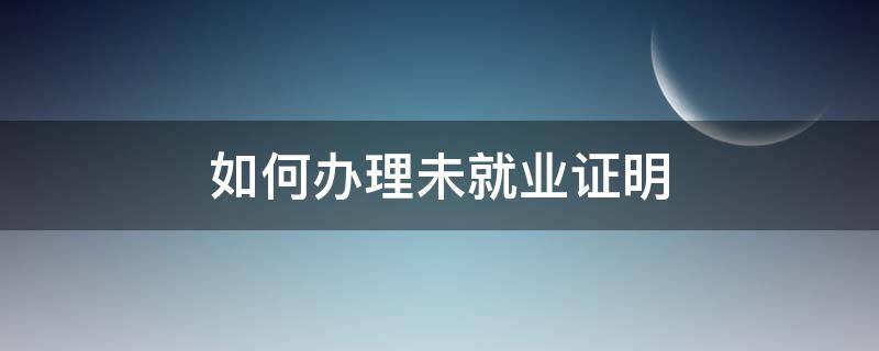 如何办理未就业证明（办理未就业证明在什么地方）