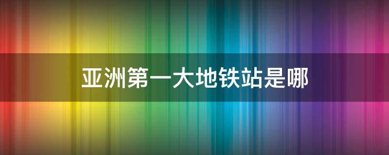 亚洲第一大地铁站是哪（亚洲的最大地铁站是什么地方）