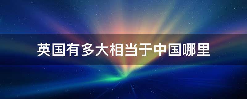 英国有多大相当于中国哪里 英国相当于中国的多大