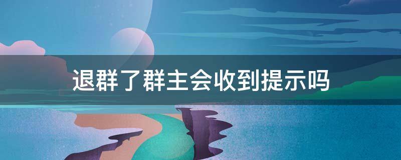 退群了群主会收到提示吗 微信群退群群主会收到提示吗