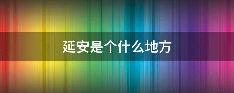 延安是个什么地方 延安是什么地方