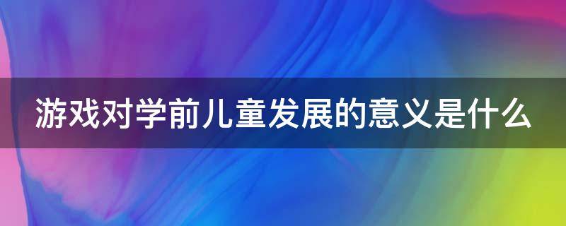 游戏对学前儿童发展的意义是什么（游戏对学前儿童发展的重要价值）