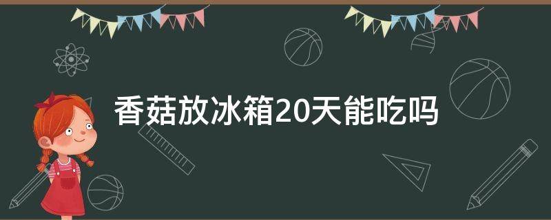 香菇放冰箱20天能吃吗（香菇放20天还能吃不）