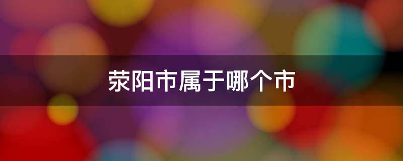 荥阳市属于哪个市（河南省荥阳市属于哪个市）