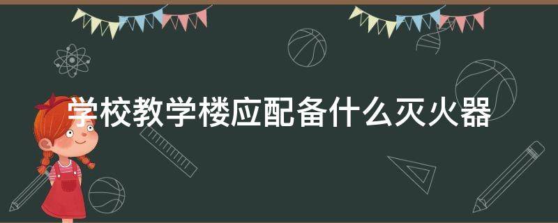 学校教学楼应配备什么灭火器 学校教学楼应该配备的灭火器