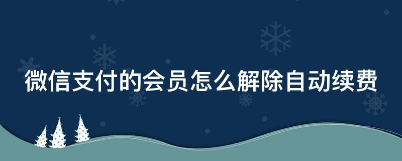 微信支付的会员怎么解除自动续费 微信支付的会员怎么解除自动续费功能