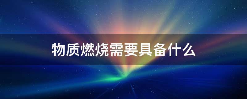 物质燃烧需要具备什么（物质燃烧需要具备什么一可燃物助燃物着火源）