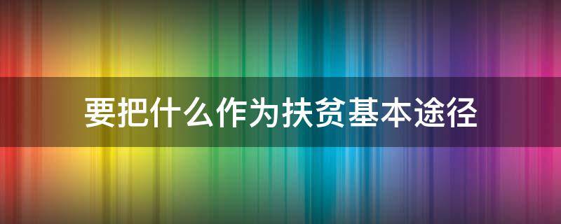 要把什么作为扶贫基本途径（要把什么作为扶贫基本途径针对致贫原因和贫困人口结构）