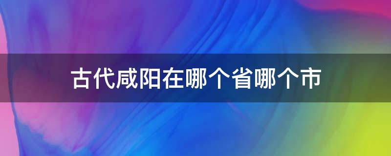 古代咸阳在哪个省哪个市（古代咸阳是现在哪个省的城市）