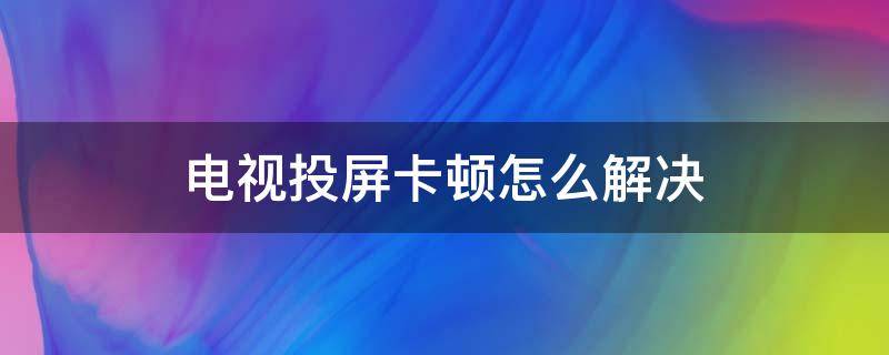 电视投屏卡顿怎么解决 电视投屏卡顿怎么解决海尔电视