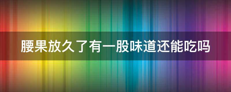 腰果放久了有一股味道还能吃吗（腰果放久了有一股味道还能吃吗）