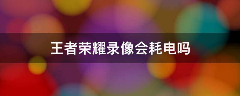 王者荣耀录像会耗电吗 王者荣耀画面质量会不会影响耗电