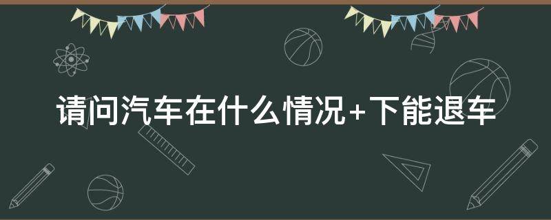 汽车在什么情况下能退车 汽车在什么情况下可以退车