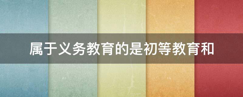 属于义务教育的是初等教育和（属于义务教育的是初等教育和初级中等教育）