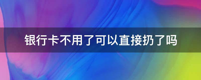 银行卡不用了可以直接扔了吗 银行卡不用了可以直接扔了吗?