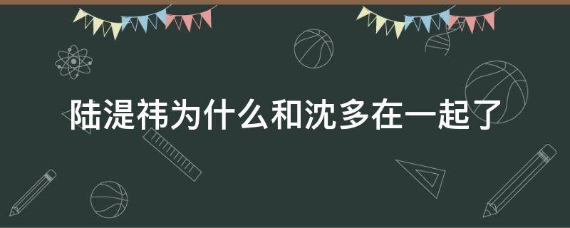 陆湜祎为什么和沈多在一起了（陆湜祎和沈多在一起了吗）