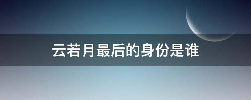 云若月最后的身份是谁 云若月发现真实身份是哪一章