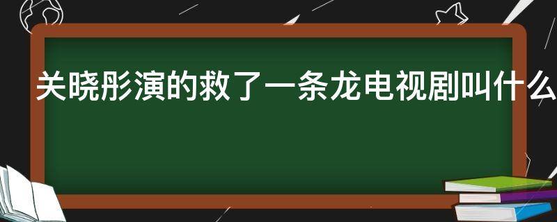 关晓彤演的救了一条龙电视剧叫什么 关晓彤演的救了一条龙电视剧叫什么来着