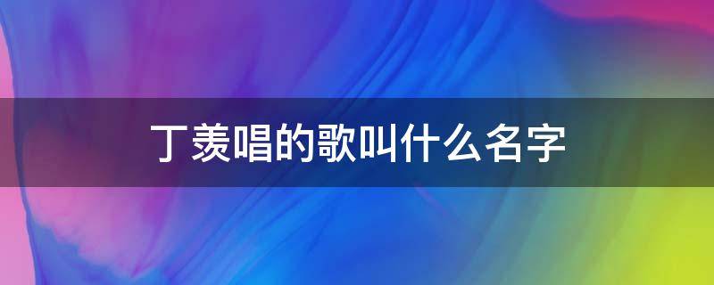 丁羡唱的歌叫什么名字 丁羡唱的歌叫什么名字?