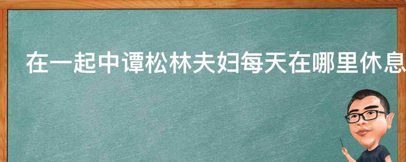 在一起中谭松林夫妇每天在哪里休息（在一起来谭松林）