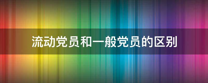 流动党员和一般党员的区别 党员分流动党员和什么党员