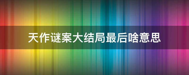 天作谜案大结局最后啥意思（天作谜案结局什么意思）