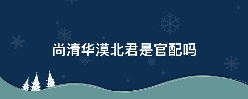 尚清华漠北君是官配吗（漠北君x尚清华是官配吗）