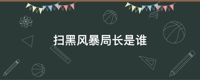 扫黑风暴局长是谁（扫黑风暴公安局局长是谁）