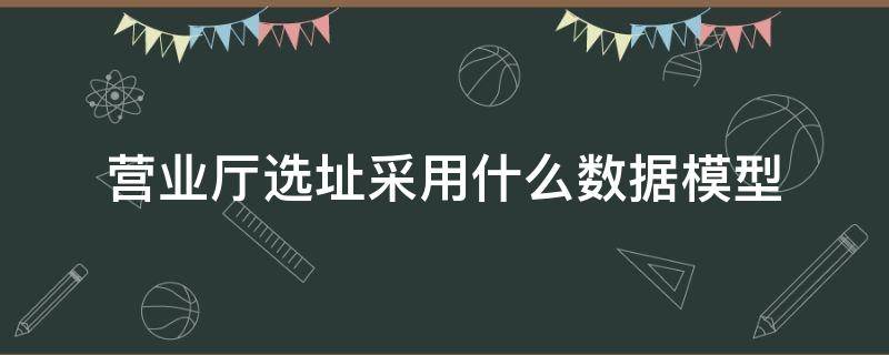 营业厅选址采用什么数据模型（如果让你为即将新建的营业厅选址你会采用什么模型）