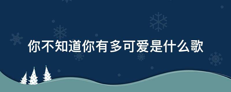 你不知道你有多可爱是什么歌 你不知道你有多可爱是什么歌曲