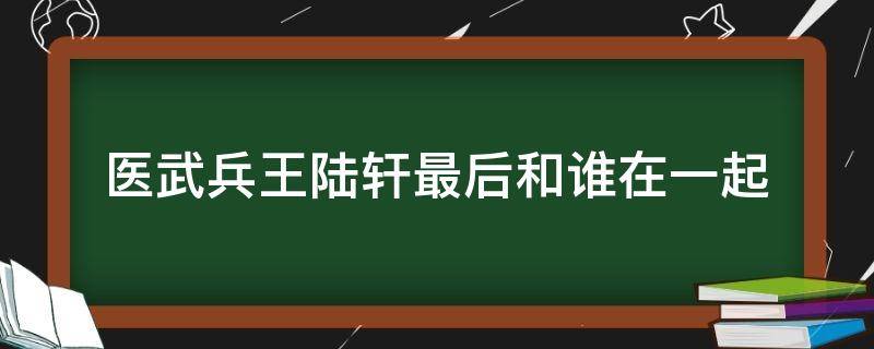 医武兵王陆轩最后和谁在一起（医武兵王陆轩最新章节第三千六百七十章节）