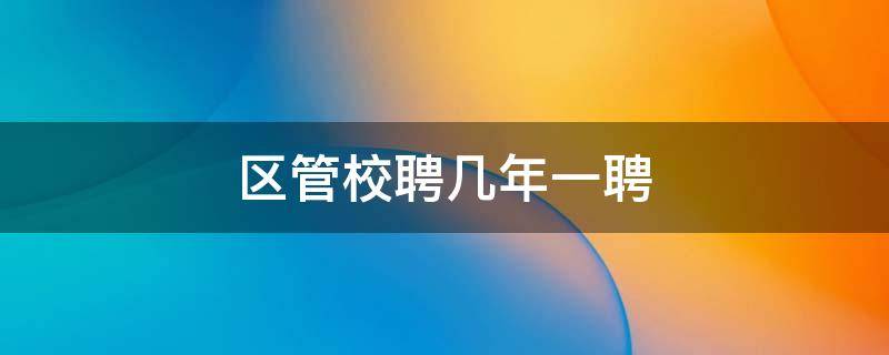 区管校聘几年一聘（区管校聘每年一次吗）