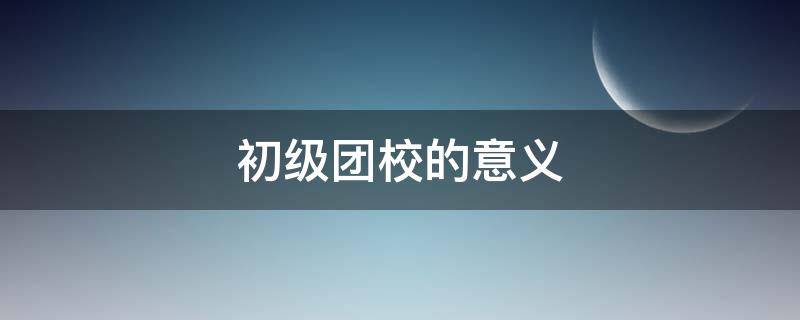 初级团校的意义 上团校的意义