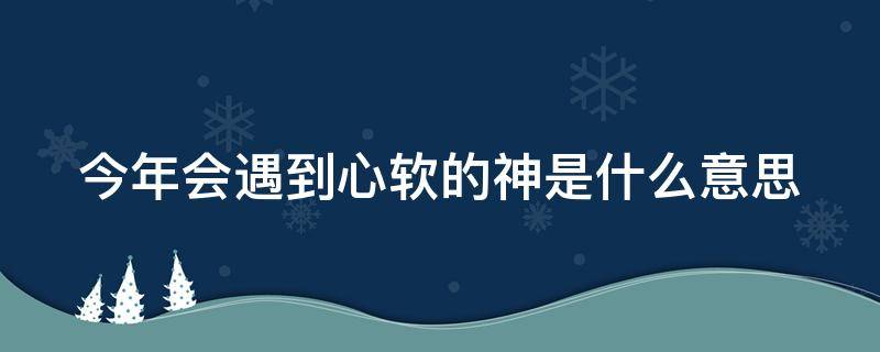 今年会遇到心软的神是什么意思（今年能遇到心软的神吗什么意思）