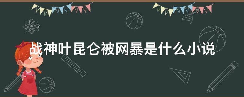 战神叶昆仑被网暴是什么小说 战神被曝光叶昆仑