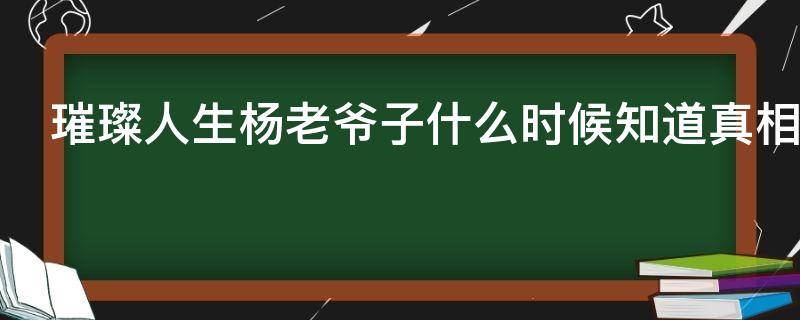 璀璨人生杨老爷子什么时候知道真相（璀璨人生老爷子死是几集）