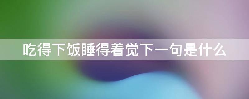 吃得下饭睡得着觉下一句是什么（睡好觉吃好饭的下一句）