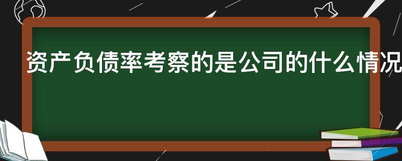 资产负债率考察的是公司的什么情况 资产负债率考察的是公司的什么情况问卷