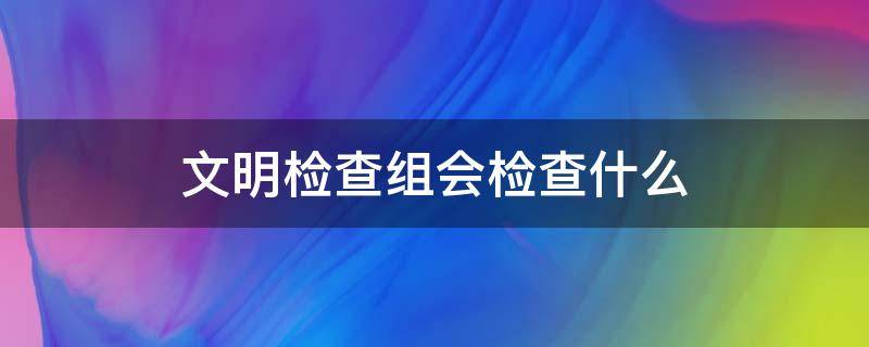 文明检查组会检查什么 文明办检查会问哪些内容