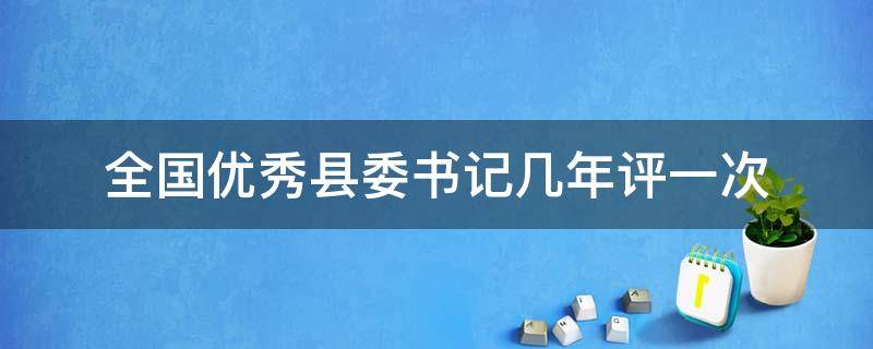 全国优秀县委书记几年评一次（全国优秀县委书记评了几次）