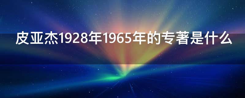 皮亚杰1928年1965年的专著是什么 皮亚杰的生平和著作简介