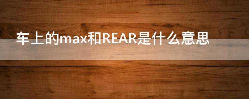 车上的max和REAR是什么意思（汽车上的max和rear）