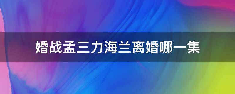 婚战孟三力海兰离婚哪一集（孟三力与海兰是什么电视剧）