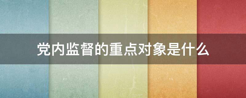 党内监督的重点对象是什么（党内监督的重点对象是什么特别是主要领导）