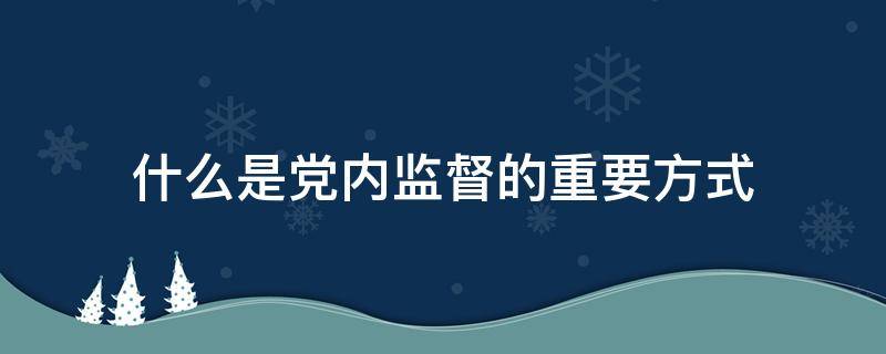 什么是党内监督的重要方式（党内监督的最重要方式）