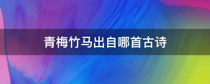 青梅竹马出自哪首古诗（青梅竹马出自哪首著名古诗）