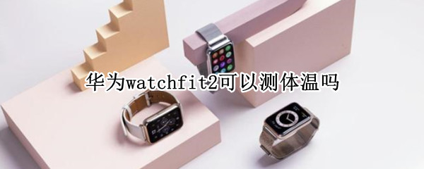 华为watchfit2可以测体温吗 华为watch fit支持体温吗