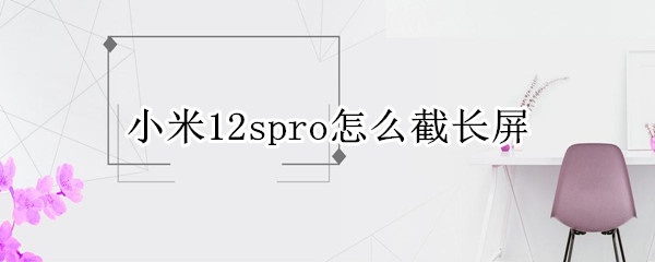 小米12spro怎么截长屏 小米11怎么截取长屏