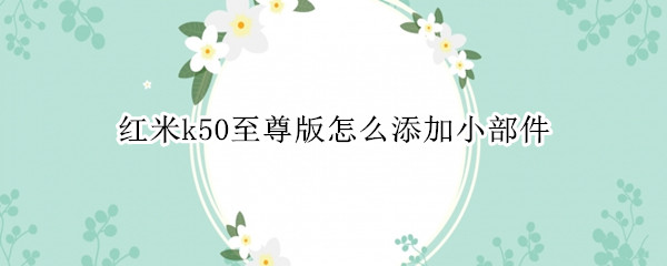 红米k50至尊版怎么添加小部件（红米k50手机）